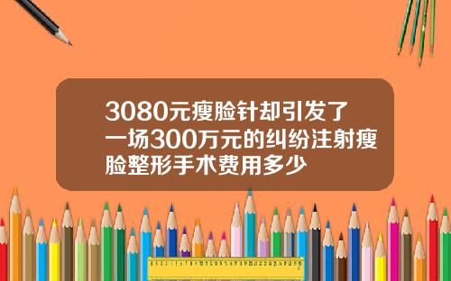 3080元瘦脸针却引发了一场300万元的纠纷注射瘦脸整形手术费用多少