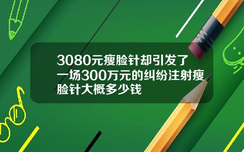 3080元瘦脸针却引发了一场300万元的纠纷注射瘦脸针大概多少钱