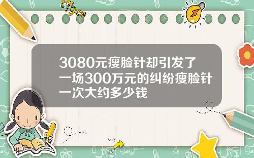 3080元瘦脸针却引发了一场300万元的纠纷瘦脸针一次大约多少钱