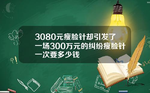3080元瘦脸针却引发了一场300万元的纠纷瘦脸针一次要多少钱