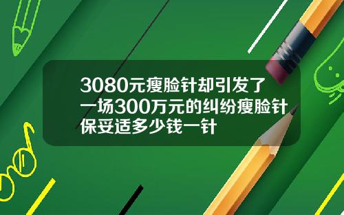 3080元瘦脸针却引发了一场300万元的纠纷瘦脸针保妥适多少钱一针