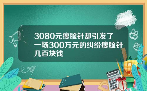 3080元瘦脸针却引发了一场300万元的纠纷瘦脸针几百块钱