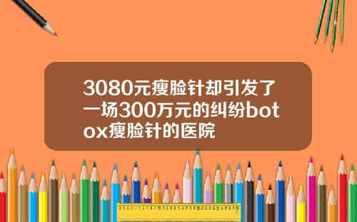 3080元瘦脸针却引发了一场300万元的纠纷botox瘦脸针的医院