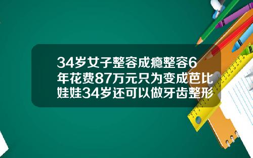 34岁女子整容成瘾整容6年花费87万元只为变成芭比娃娃34岁还可以做牙齿整形吗