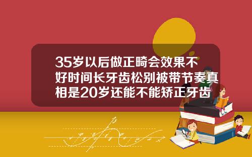 35岁以后做正畸会效果不好时间长牙齿松别被带节奏真相是20岁还能不能矫正牙齿