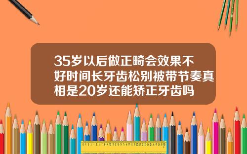 35岁以后做正畸会效果不好时间长牙齿松别被带节奏真相是20岁还能矫正牙齿吗