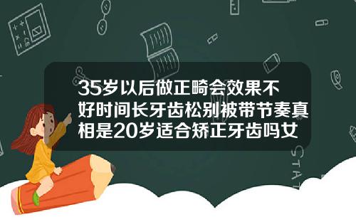35岁以后做正畸会效果不好时间长牙齿松别被带节奏真相是20岁适合矫正牙齿吗女孩