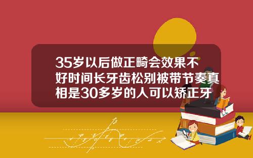 35岁以后做正畸会效果不好时间长牙齿松别被带节奏真相是30多岁的人可以矫正牙齿吗