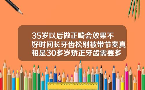 35岁以后做正畸会效果不好时间长牙齿松别被带节奏真相是30多岁矫正牙齿需要多久