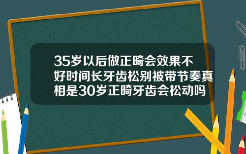35岁以后做正畸会效果不好时间长牙齿松别被带节奏真相是30岁正畸牙齿会松动吗