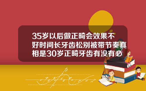 35岁以后做正畸会效果不好时间长牙齿松别被带节奏真相是30岁正畸牙齿有没有必要