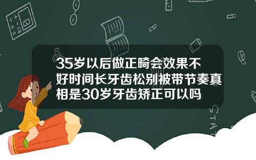 35岁以后做正畸会效果不好时间长牙齿松别被带节奏真相是30岁牙齿矫正可以吗