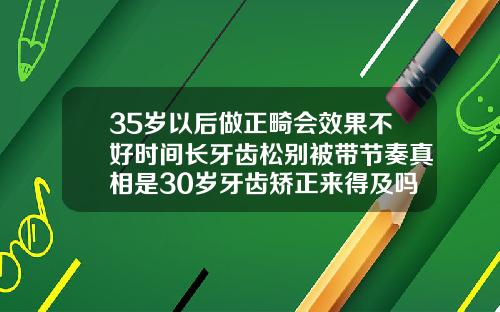 35岁以后做正畸会效果不好时间长牙齿松别被带节奏真相是30岁牙齿矫正来得及吗