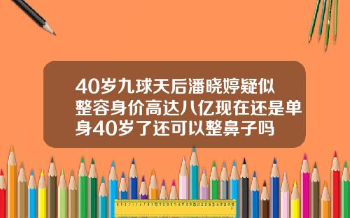 40岁九球天后潘晓婷疑似整容身价高达八亿现在还是单身40岁了还可以整鼻子吗