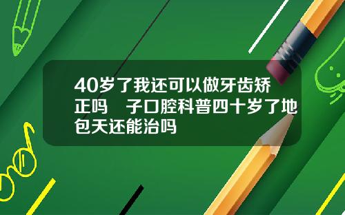 40岁了我还可以做牙齿矫正吗葉子口腔科普四十岁了地包天还能治吗