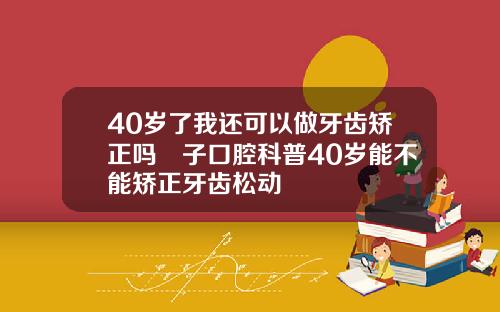 40岁了我还可以做牙齿矫正吗葉子口腔科普40岁能不能矫正牙齿松动