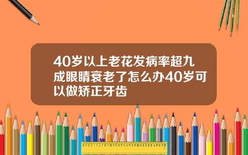 40岁以上老花发病率超九成眼睛衰老了怎么办40岁可以做矫正牙齿