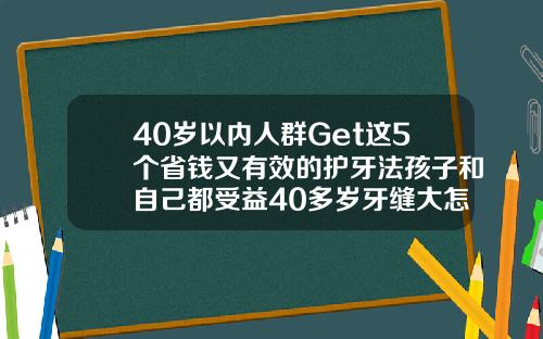 40岁以内人群Get这5个省钱又有效的护牙法孩子和自己都受益40多岁牙缝大怎么办