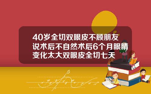 40岁全切双眼皮不顾朋友说术后不自然术后6个月眼睛变化太大双眼皮全切七天