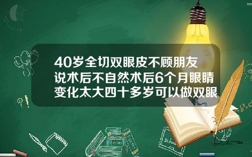 40岁全切双眼皮不顾朋友说术后不自然术后6个月眼睛变化太大四十多岁可以做双眼皮吗图片