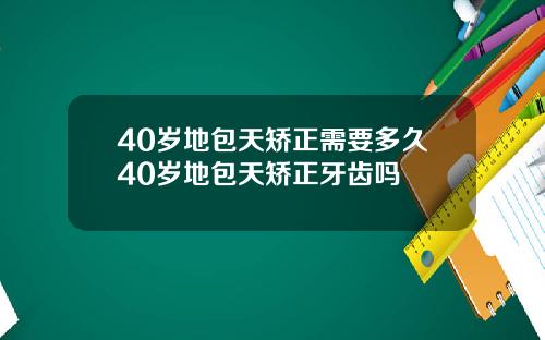 40岁地包天矫正需要多久40岁地包天矫正牙齿吗