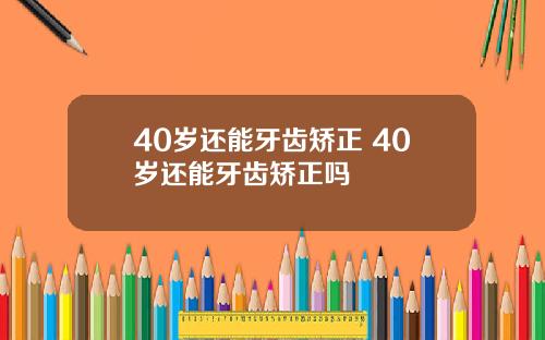 40岁还能牙齿矫正 40岁还能牙齿矫正吗