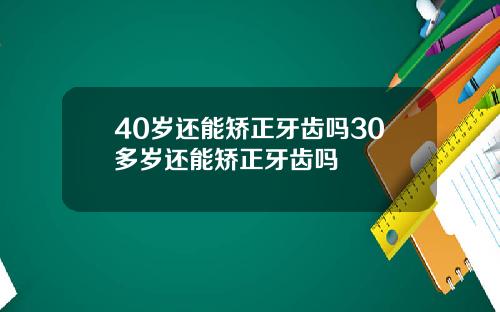 40岁还能矫正牙齿吗30多岁还能矫正牙齿吗