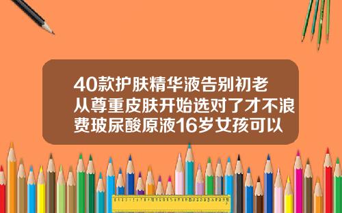 40款护肤精华液告别初老从尊重皮肤开始选对了才不浪费玻尿酸原液16岁女孩可以用吗有效果吗