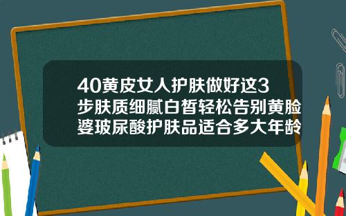40黄皮女人护肤做好这3步肤质细腻白皙轻松告别黄脸婆玻尿酸护肤品适合多大年龄的人使用