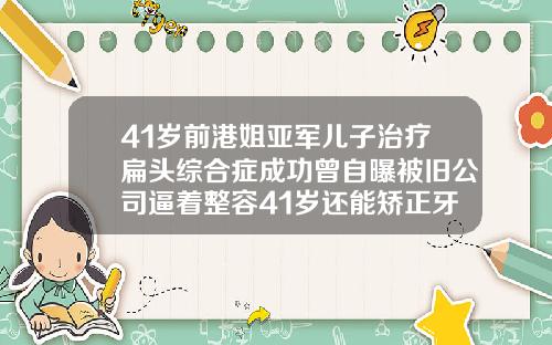 41岁前港姐亚军儿子治疗扁头综合症成功曾自曝被旧公司逼着整容41岁还能矫正牙齿吗还有效果吗