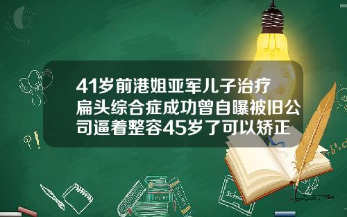 41岁前港姐亚军儿子治疗扁头综合症成功曾自曝被旧公司逼着整容45岁了可以矫正牙齿吗为什么