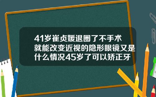 41岁崔贞媛退圈了不手术就能改变近视的隐形眼镜又是什么情况45岁了可以矫正牙齿吗为什么