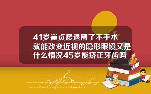 41岁崔贞媛退圈了不手术就能改变近视的隐形眼镜又是什么情况45岁能矫正牙齿吗图片