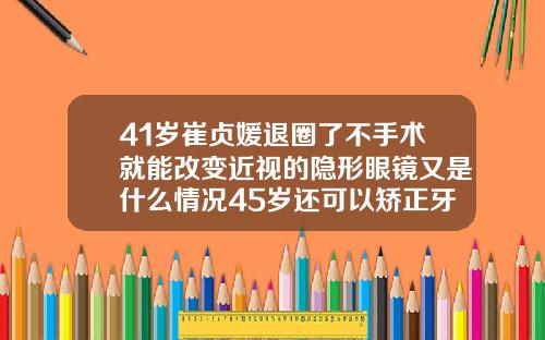 41岁崔贞媛退圈了不手术就能改变近视的隐形眼镜又是什么情况45岁还可以矫正牙齿嘛