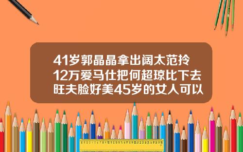 41岁郭晶晶拿出阔太范拎12万爱马仕把何超琼比下去旺夫脸好美45岁的女人可以矫正牙齿吗图片