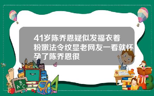 41岁陈乔恩疑似发福衣着粉嫩法令纹显老网友一看就怀孕了陈乔恩很