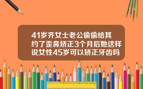 41岁齐女士老公偷偷给其约了歪鼻矫正3个月后她这样说女性45岁可以矫正牙齿吗