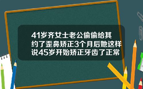 41岁齐女士老公偷偷给其约了歪鼻矫正3个月后她这样说45岁开始矫正牙齿了正常吗