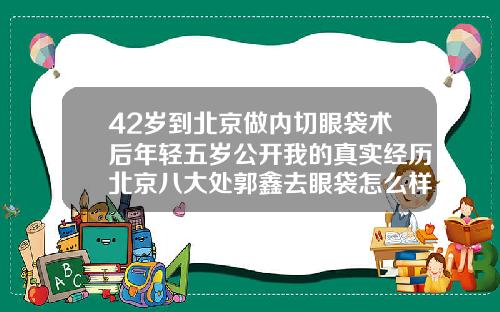 42岁到北京做内切眼袋术后年轻五岁公开我的真实经历北京八大处郭鑫去眼袋怎么样