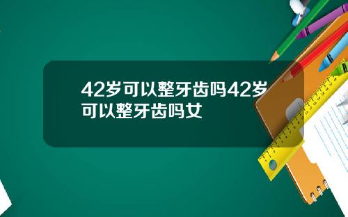 42岁可以整牙齿吗42岁可以整牙齿吗女
