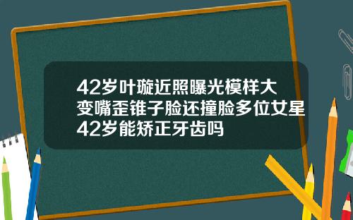 42岁叶璇近照曝光模样大变嘴歪锥子脸还撞脸多位女星42岁能矫正牙齿吗