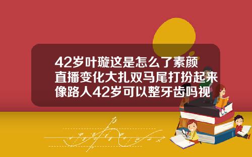 42岁叶璇这是怎么了素颜直播变化大扎双马尾打扮起来像路人42岁可以整牙齿吗视频