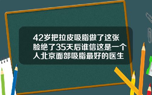 42岁把拉皮吸脂做了这张脸绝了35天后谁信这是一个人北京面部吸脂最好的医生