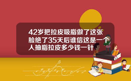 42岁把拉皮吸脂做了这张脸绝了35天后谁信这是一个人抽脂拉皮多少钱一针