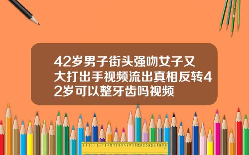 42岁男子街头强吻女子又大打出手视频流出真相反转42岁可以整牙齿吗视频