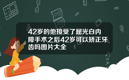 42岁的他接受了屈光白内障手术之后42岁可以矫正牙齿吗图片大全