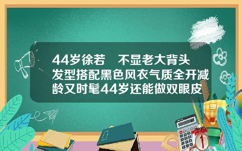 44岁徐若瑄不显老大背头发型搭配黑色风衣气质全开减龄又时髦44岁还能做双眼皮吗图片