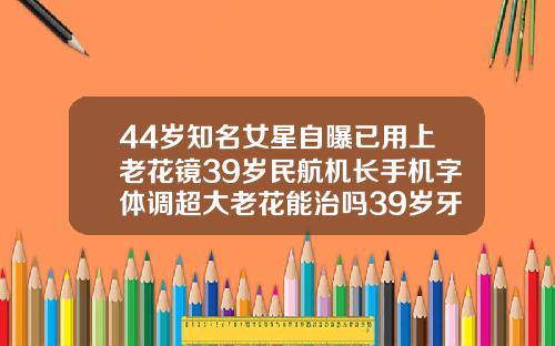 44岁知名女星自曝已用上老花镜39岁民航机长手机字体调超大老花能治吗39岁牙齿矫正还来得及吗