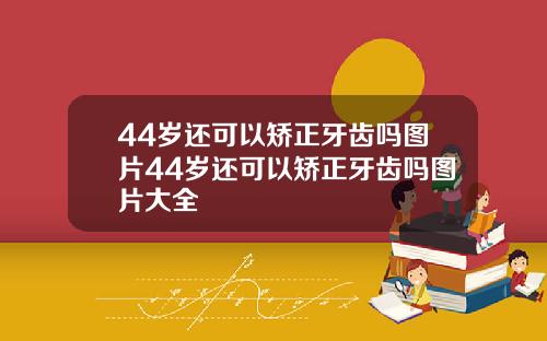 44岁还可以矫正牙齿吗图片44岁还可以矫正牙齿吗图片大全