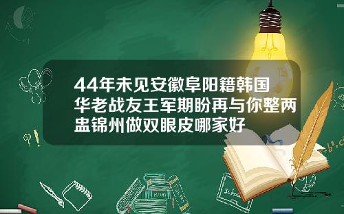 44年未见安徽阜阳籍韩国华老战友王军期盼再与你整两盅锦州做双眼皮哪家好